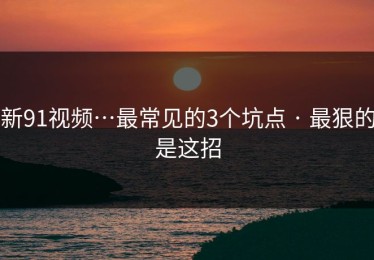 新91视频…最常见的3个坑点 · 最狠的是这招