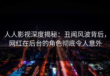 人人影视深度揭秘：丑闻风波背后，网红在后台的角色彻底令人意外