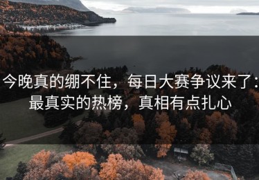 今晚真的绷不住，每日大赛争议来了：最真实的热榜，真相有点扎心