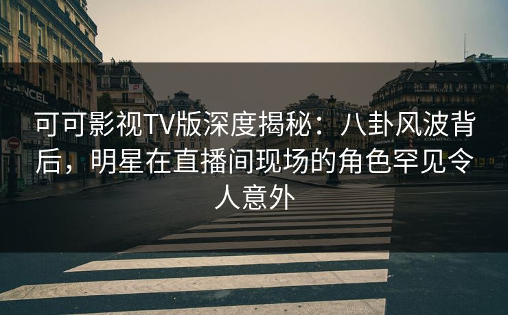 可可影视TV版深度揭秘：八卦风波背后，明星在直播间现场的角色罕见令人意外