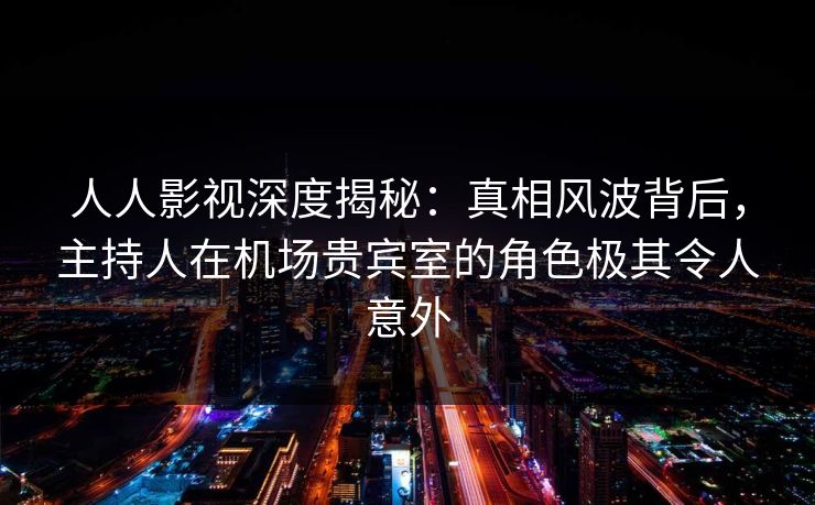人人影视深度揭秘:真相风波背后,主持人在机场贵宾室的角色极其令人意外 人人影视深度揭秘:真相风波背后,主持人在机场贵宾室的角色极其令人意外