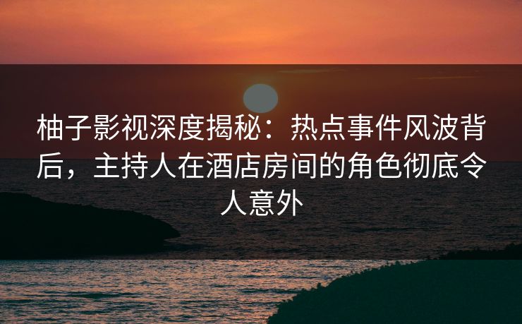 柚子影视深度揭秘:热点事件风波背后,主持人在酒店房间的角色彻底令人意外 柚子影视深度揭秘:热点事件风波背后,主持人在酒店房间的角色彻底令人意外
