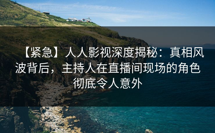 【紧急】人人影视深度揭秘：真相风波背后，主持人在直播间现场的角色彻底令人意外