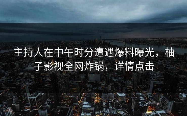 主持人在中午时分遭遇爆料曝光,柚子影视全网炸锅,详情点击 主持人在中午时分遭遇爆料曝光,柚子影视全网炸锅,详情点击