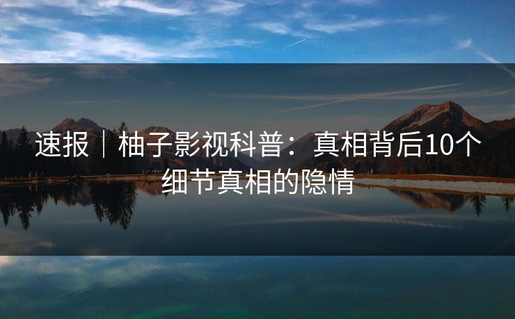 速报|柚子影视科普:真相背后10个细节真相的隐情 速报|柚子影视科普:真相背后10个细节真相的隐情
