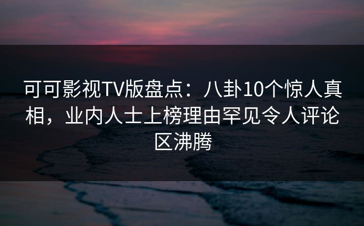 可可影视TV版盘点：八卦10个惊人真相，业内人士上榜理由罕见令人评论区沸腾