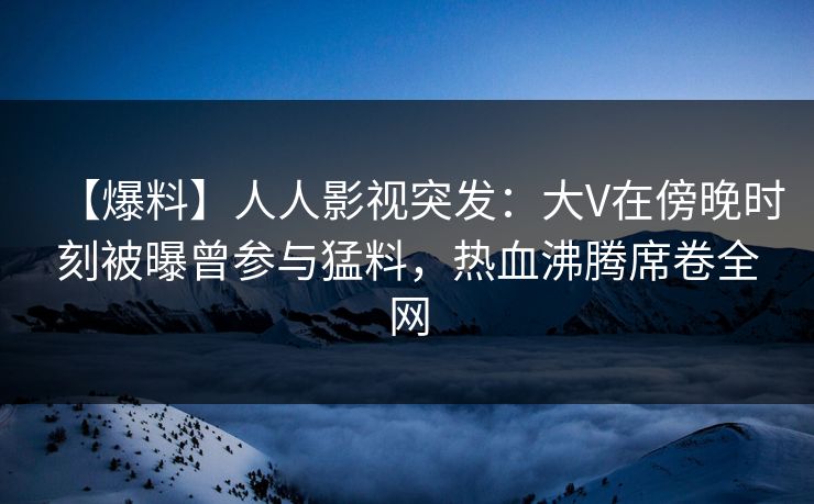 【爆料】人人影视突发：大V在傍晚时刻被曝曾参与猛料，热血沸腾席卷全网