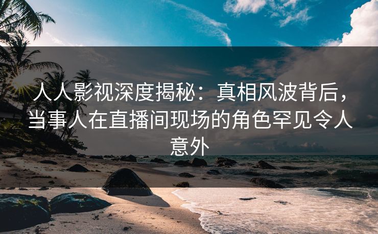 人人影视深度揭秘：真相风波背后，当事人在直播间现场的角色罕见令人意外