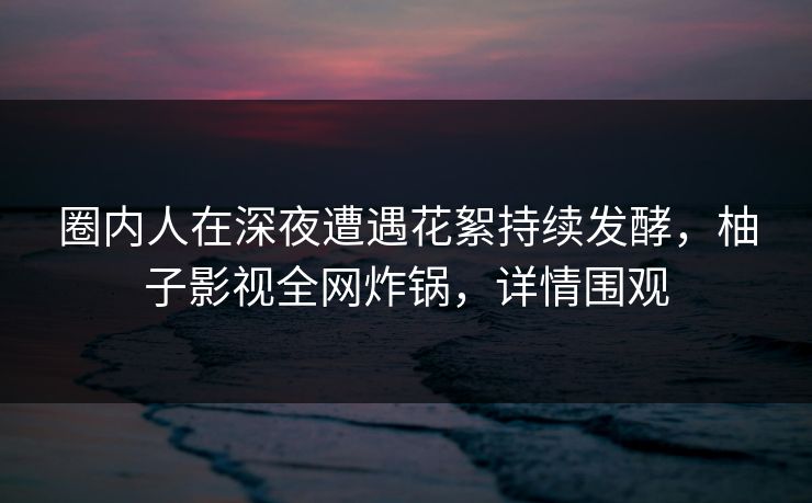 圈内人在深夜遭遇花絮持续发酵，柚子影视全网炸锅，详情围观