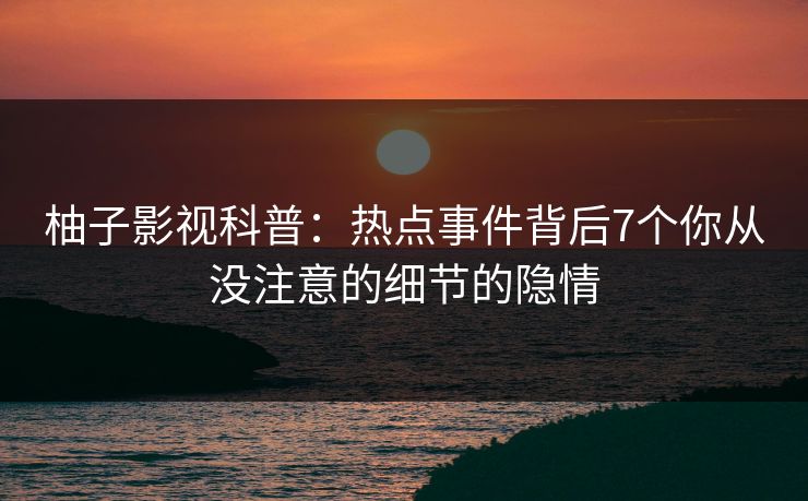 柚子影视科普：热点事件背后7个你从没注意的细节的隐情