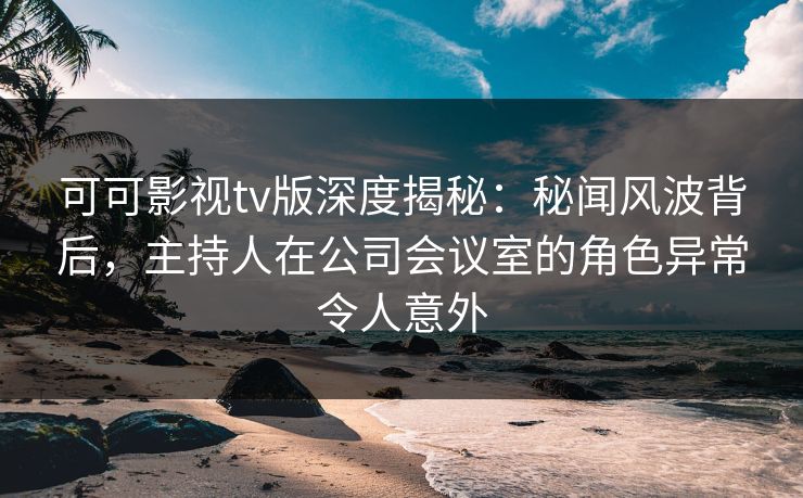 可可影视tv版深度揭秘:秘闻风波背后,主持人在公司会议室的角色异常令人意外 可可影视tv版深度揭秘:秘闻风波背后,主持人在公司会议室的角色异常令人意外