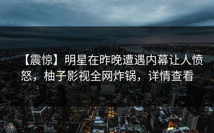 【震惊】明星在昨晚遭遇内幕让人愤怒，柚子影视全网炸锅，详情查看