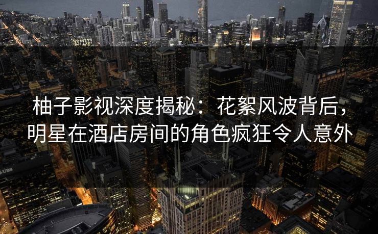 柚子影视深度揭秘：花絮风波背后，明星在酒店房间的角色疯狂令人意外