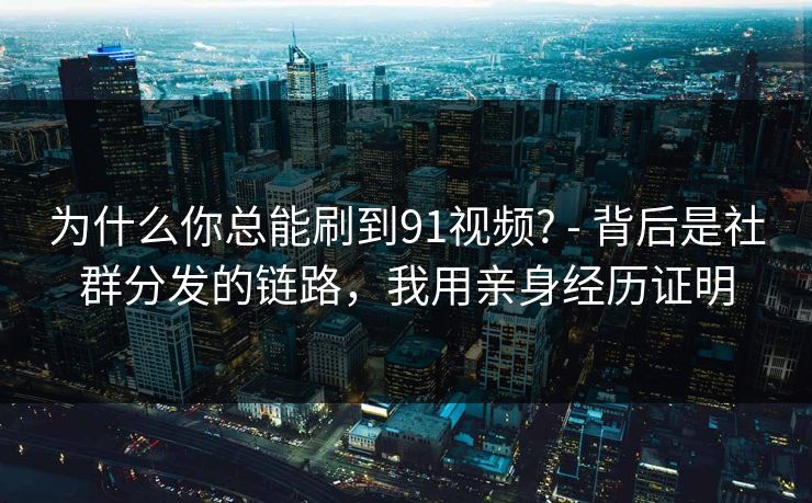 为什么你总能刷到91视频? - 背后是社群分发的链路，我用亲身经历证明