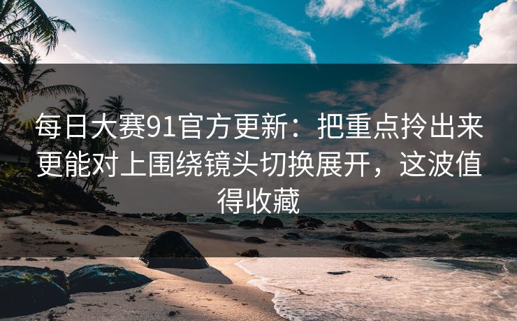 每日大赛91官方更新：把重点拎出来更能对上围绕镜头切换展开，这波值得收藏