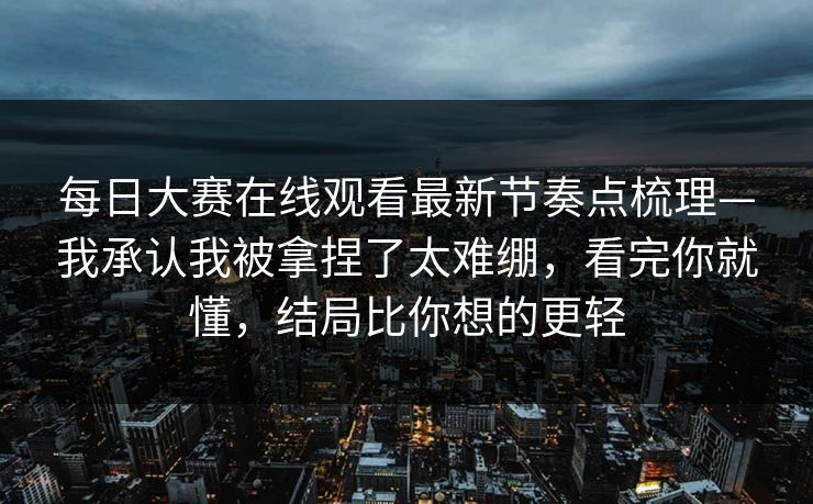 每日大赛在线观看最新节奏点梳理—我承认我被拿捏了太难绷，看完你就懂，结局比你想的更轻