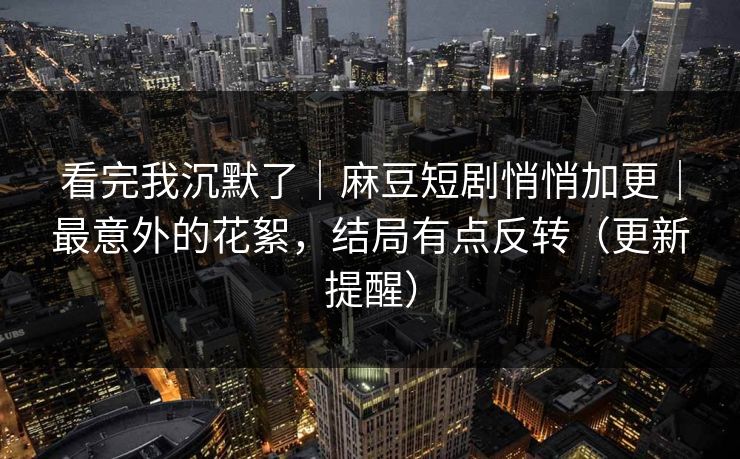 看完我沉默了｜麻豆短剧悄悄加更｜最意外的花絮，结局有点反转（更新提醒）
